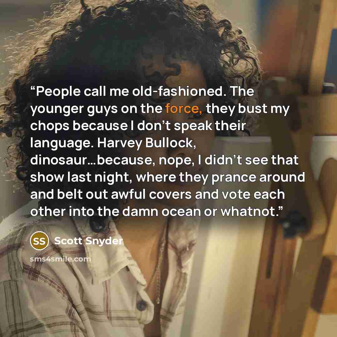 “People call me old-fashioned. The younger guys on the force, they bust my chops because I don't speak their language. Harvey Bullock, dinosaur…because, nope, I didn't see that show last night, where they prance around and belt out awful covers and vote each other into the damn ocean or whatnot.” quote by Scott Snyder