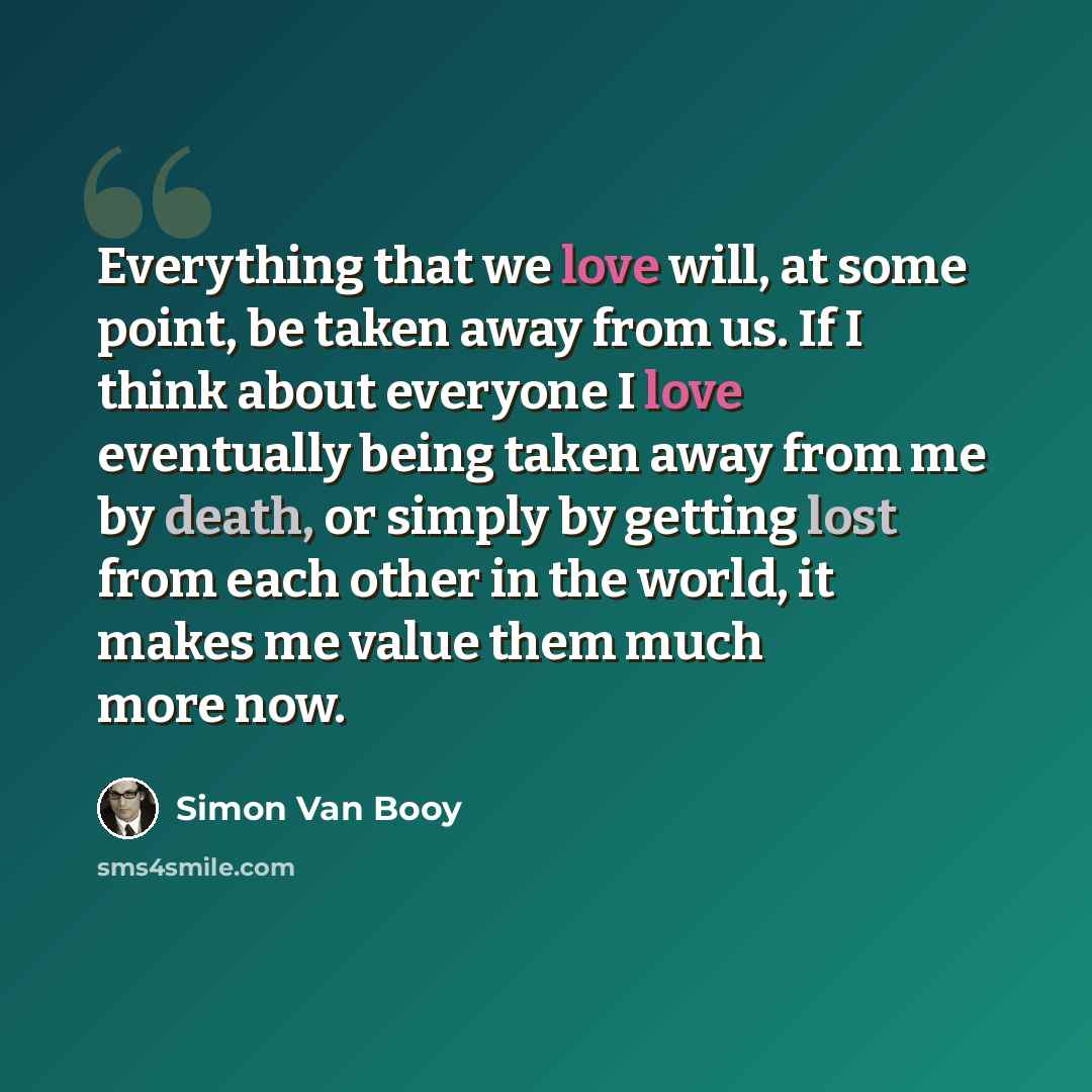 “Everything that we love will, at some point, be taken away from us. If I think about everyone I love eventually being taken away from me by death, or simply by getting lost from each other in the world, it makes me value them much more now.” quote by Simon Van Booy