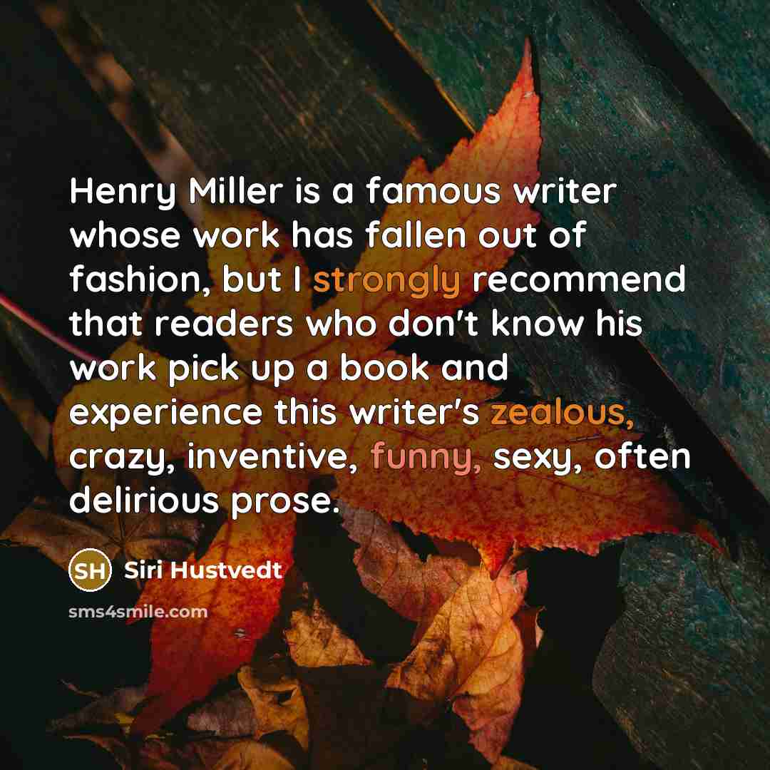 “Henry Miller is a famous writer whose work has fallen out of fashion, but I strongly recommend that readers who don't know his work pick up a book and experience this writer's zealous, crazy, inventive, funny, sexy, often delirious prose.” quote by Siri Hustvedt