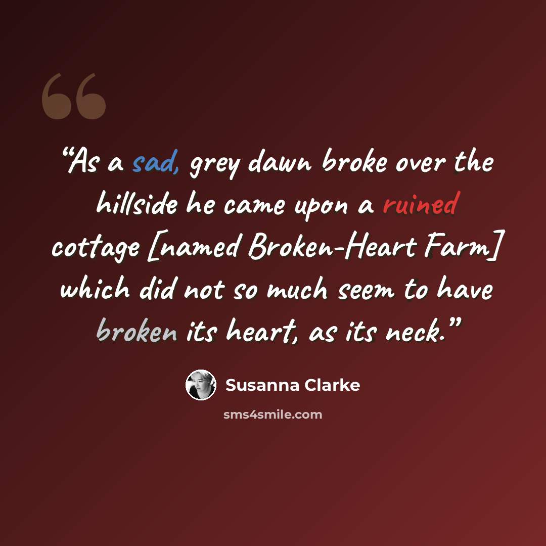 “As a sad, grey dawn broke over the hillside he came upon a ruined cottage [named Broken-Heart Farm] which did not so much seem to have broken its heart, as its neck.” quote by Susanna Clarke