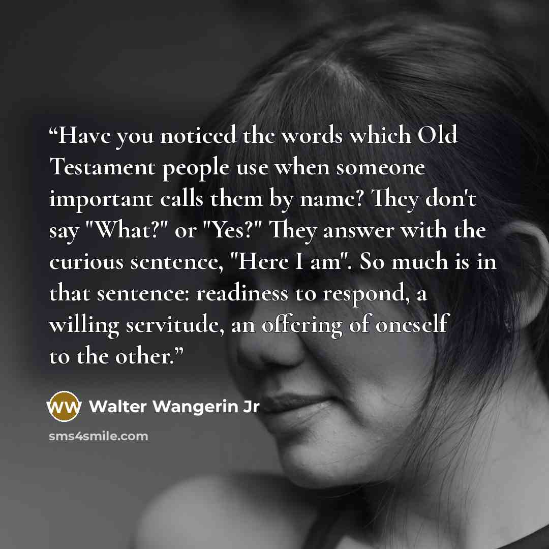 “Have you noticed the words which Old Testament people use when someone important calls them by name? They don't say "What?" or "Yes?" They answer with the curious sentence, "Here I am". So much is in that sentence: readiness to respond, a willing servitude, an offering of oneself to the other.” quote by Walter Wangerin Jr