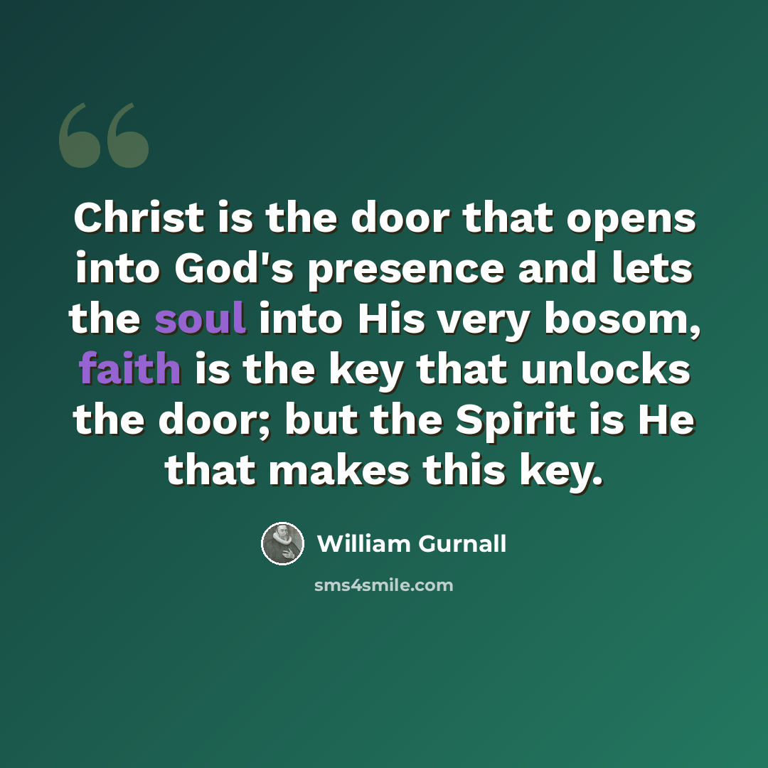 “Christ is the door that opens into God's presence and lets the soul into His very bosom, faith is the key that unlocks the door; but the Spirit is He that makes this key.” quote by William Gurnall