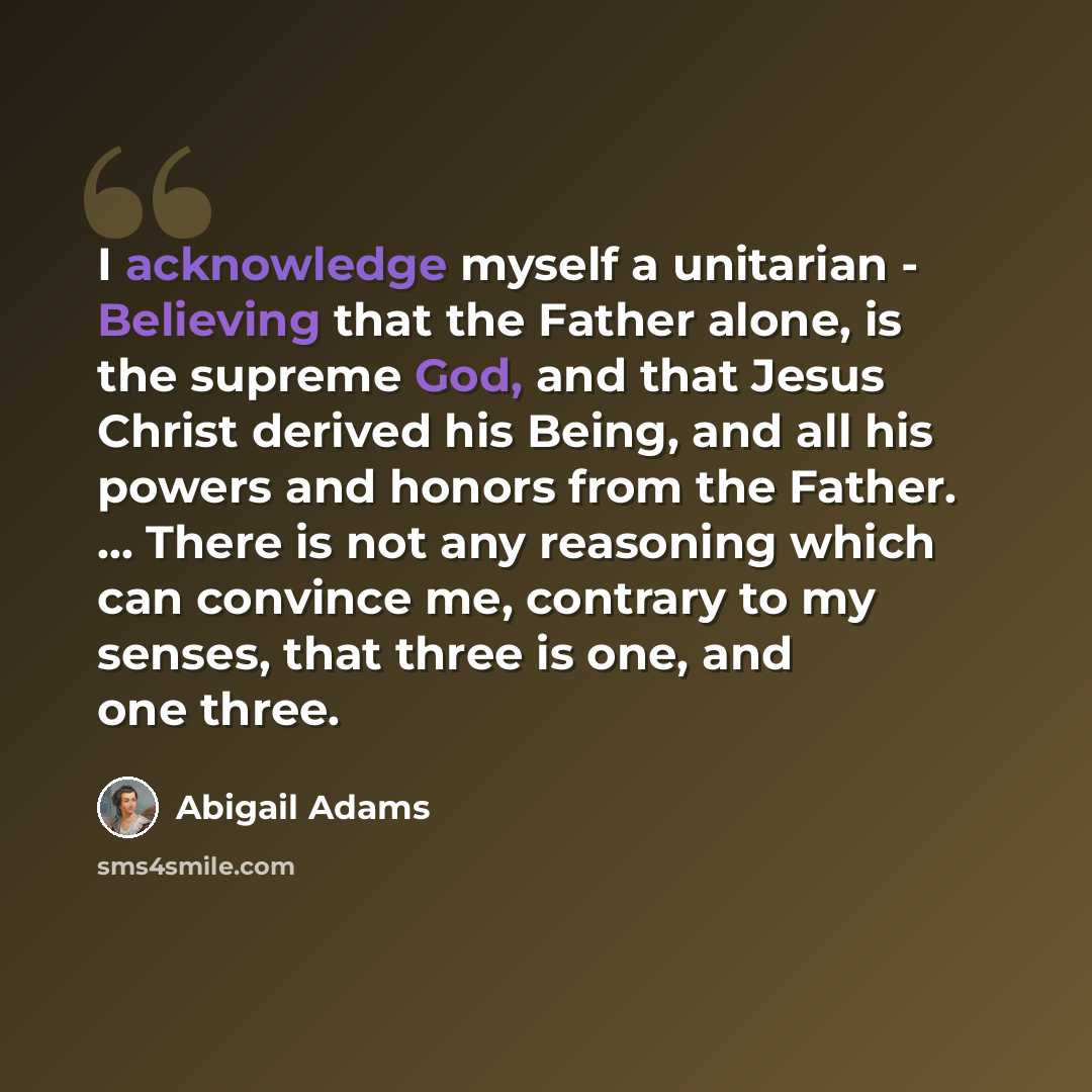 “I acknowledge myself a unitarian - Believing that the Father alone, is the supreme God, and that Jesus Christ derived his Being, and all his powers and honors from the Father. ... There is not any reasoning which can convince me, contrary to my senses, that three is one, and one three.” quote by Abigail Adams