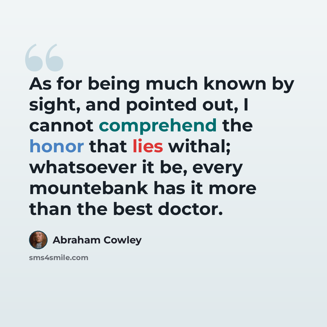 “As for being much known by sight, and pointed out, I cannot comprehend the honor that lies withal; whatsoever it be, every mountebank has it more than the best doctor.” quote by Abraham Cowley