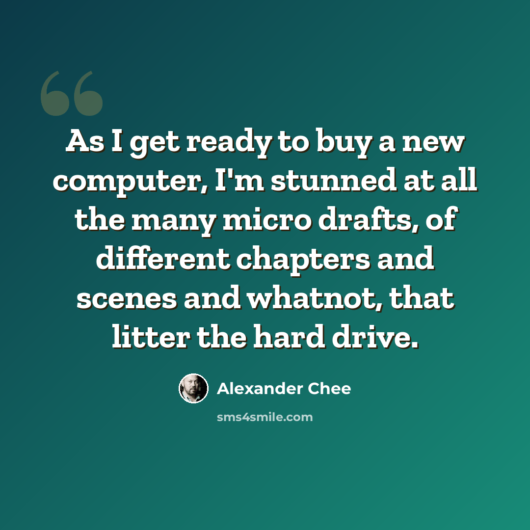“As I get ready to buy a new computer, I'm stunned at all the many micro drafts, of different chapters and scenes and whatnot, that litter the hard drive.” quote by Alexander Chee