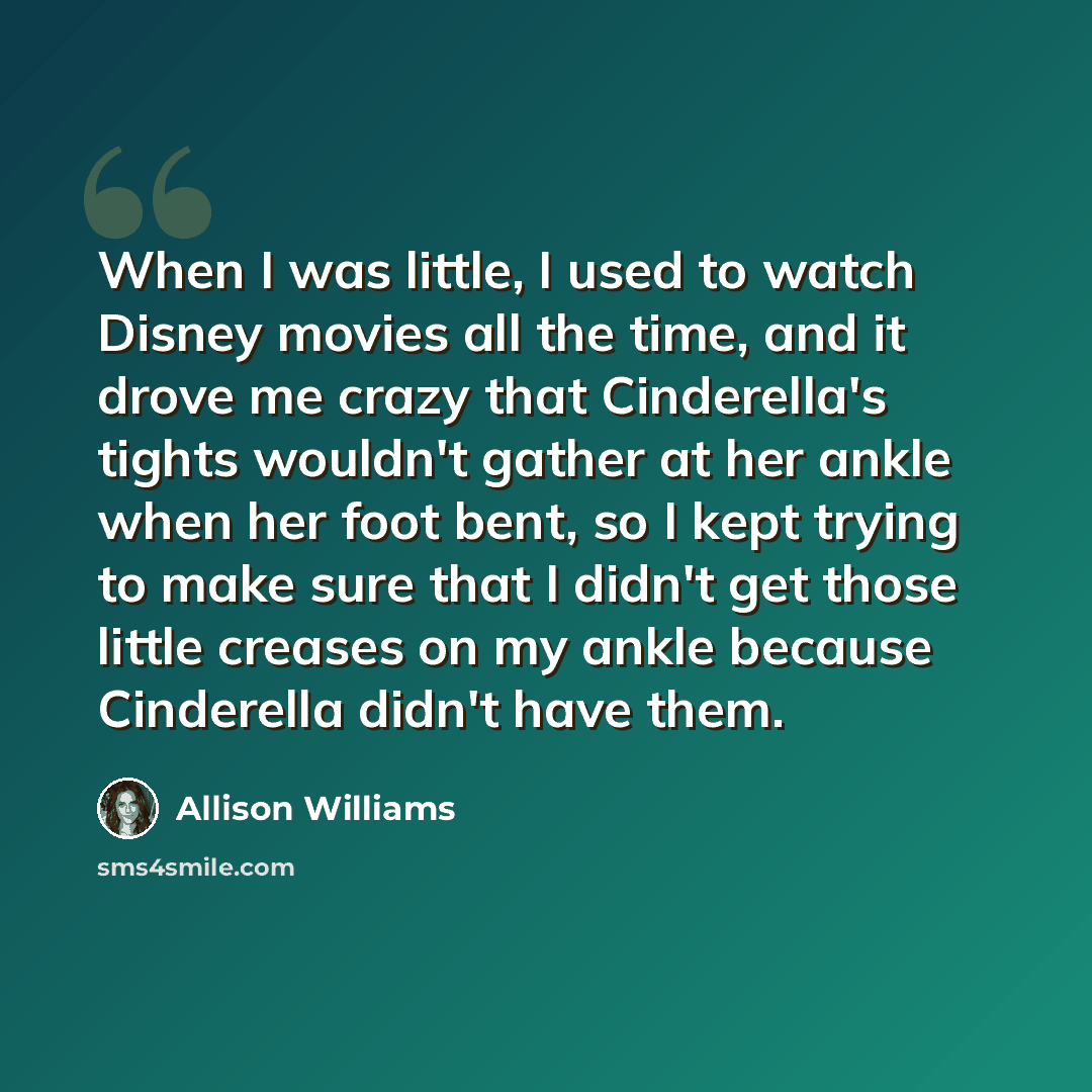 “When I was little, I used to watch Disney movies all the time, and it drove me crazy that Cinderella's tights wouldn't gather at her ankle when her foot bent, so I kept trying to make sure that I didn't get those little creases on my ankle because Cinderella didn't have them.” quote by Allison Williams