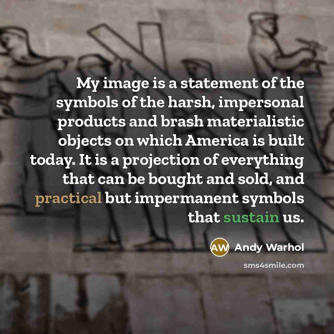 “My image is a statement of the symbols of the harsh, impersonal products and brash materialistic objects on which America is built today. It is a projection of everything that can be bought and sold, and practical but impermanent symbols that sustain us.” quote by Andy Warhol