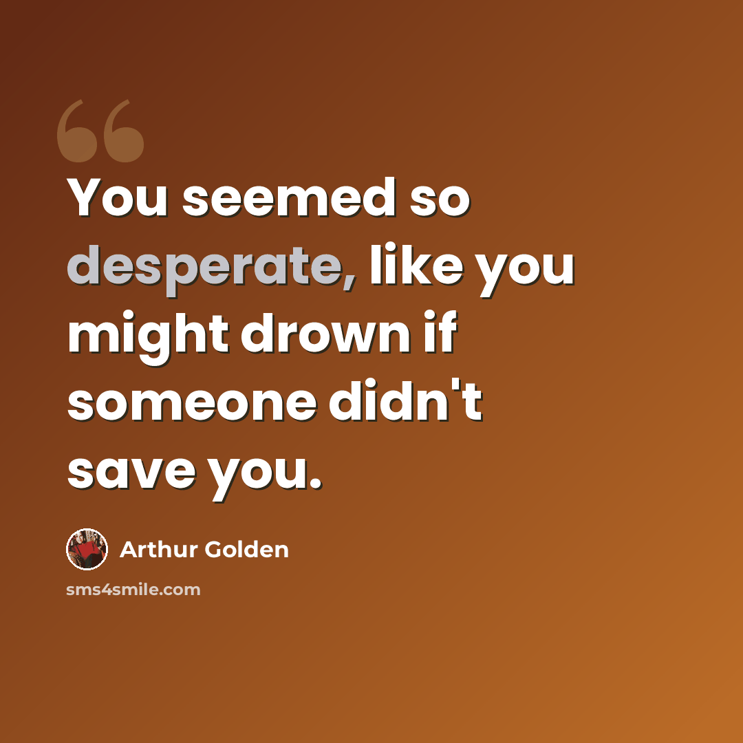 “You seemed so desperate, like you might drown if someone didn't save you.” quote by Arthur Golden