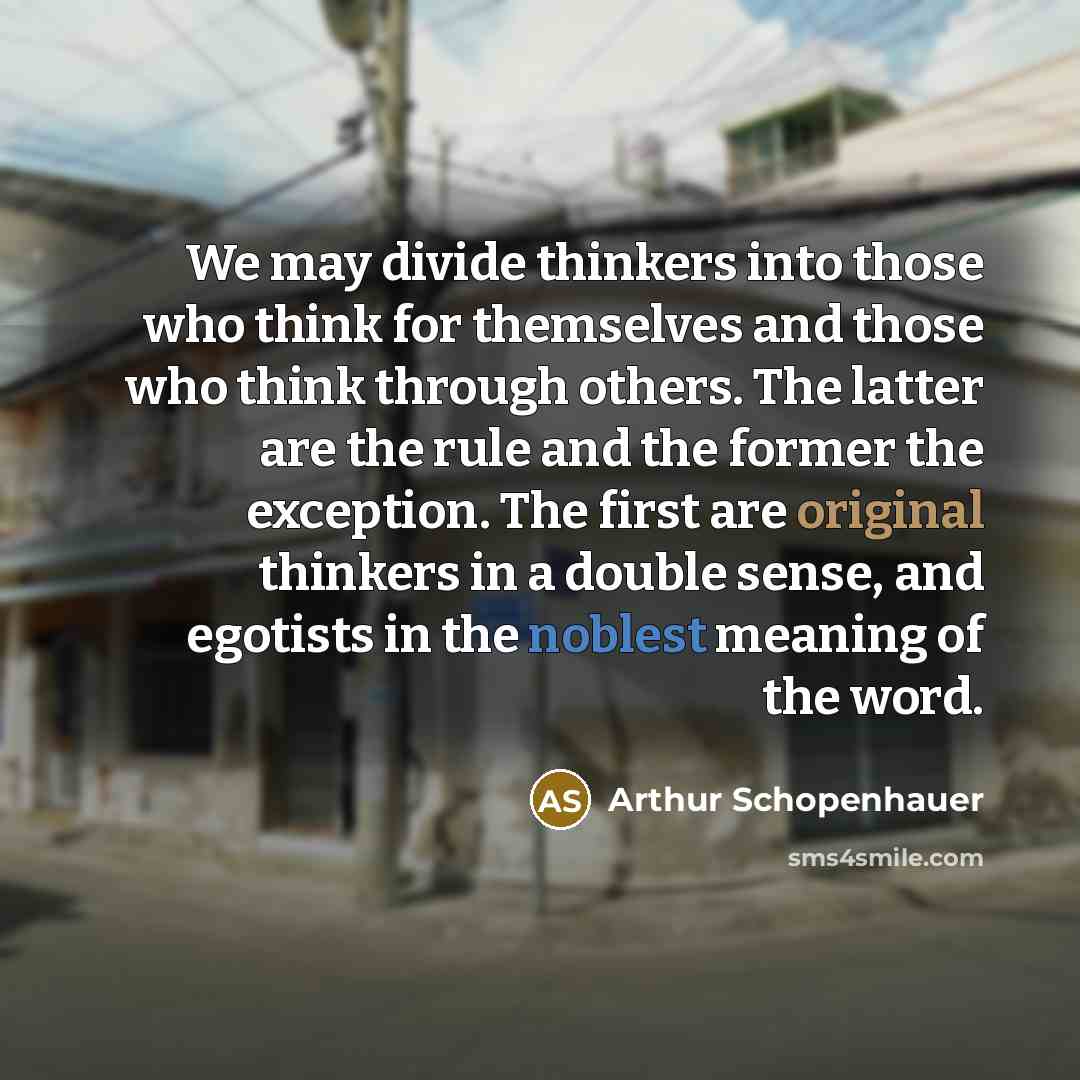 “We may divide thinkers into those who think for themselves and those who think through others. The latter are the rule and the former the exception. The first are original thinkers in a double sense, and egotists in the noblest meaning of the word.” quote by Arthur Schopenhauer