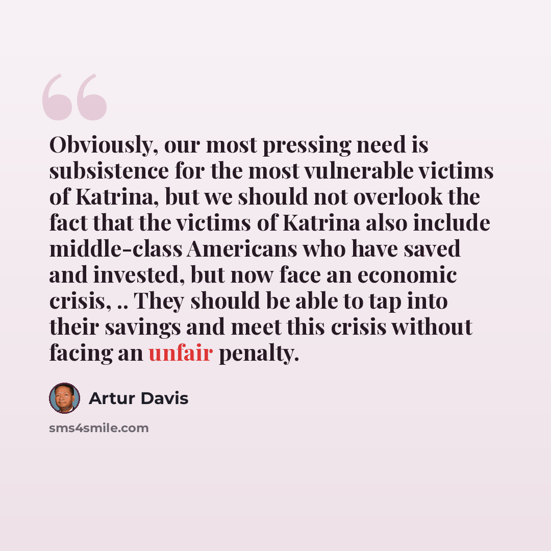 “Obviously, our most pressing need is subsistence for the most vulnerable victims of Katrina, but we should not overlook the fact that the victims of Katrina also include middle-class Americans who have saved and invested, but now face an economic crisis, .. They should be able to tap into their…” quote by Artur Davis