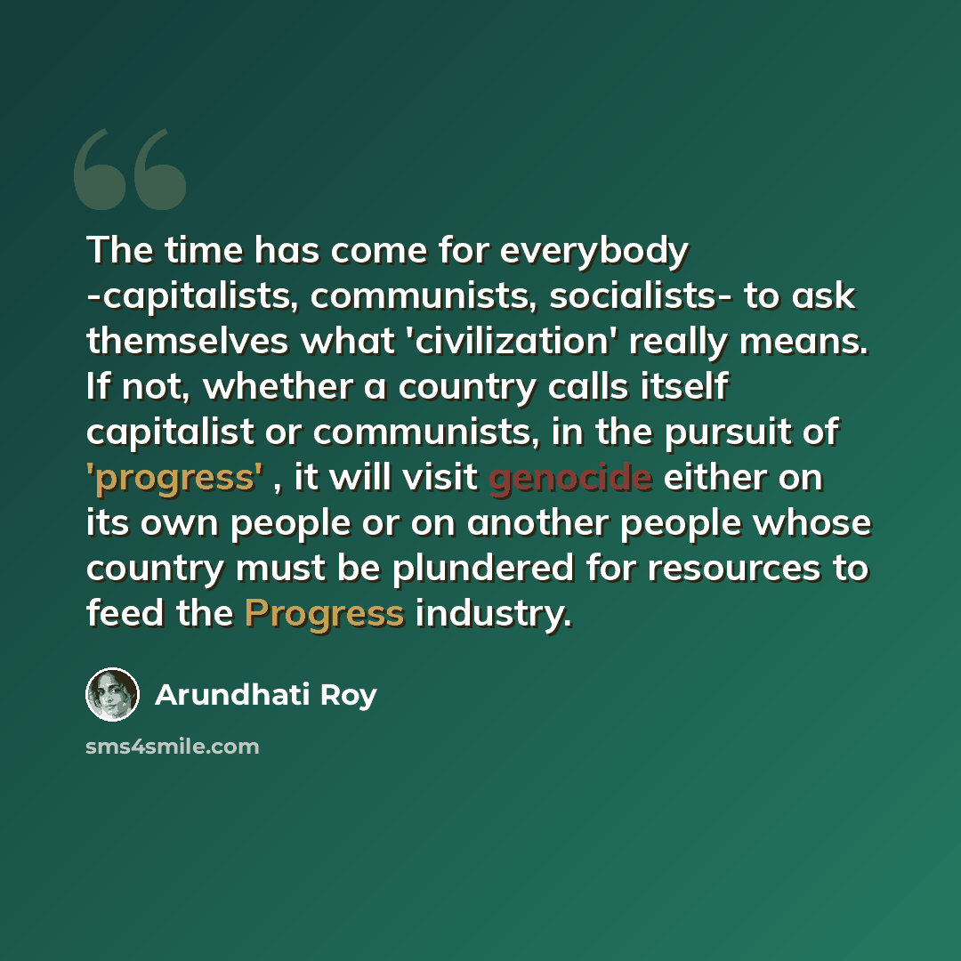 “The time has come for everybody -capitalists, communists, socialists- to ask themselves what 'civilization' really means. If not, whether a country calls itself capitalist or communists, in the pursuit of 'progress' , it will visit genocide either on its own people or on another people whose…” quote by Arundhati Roy