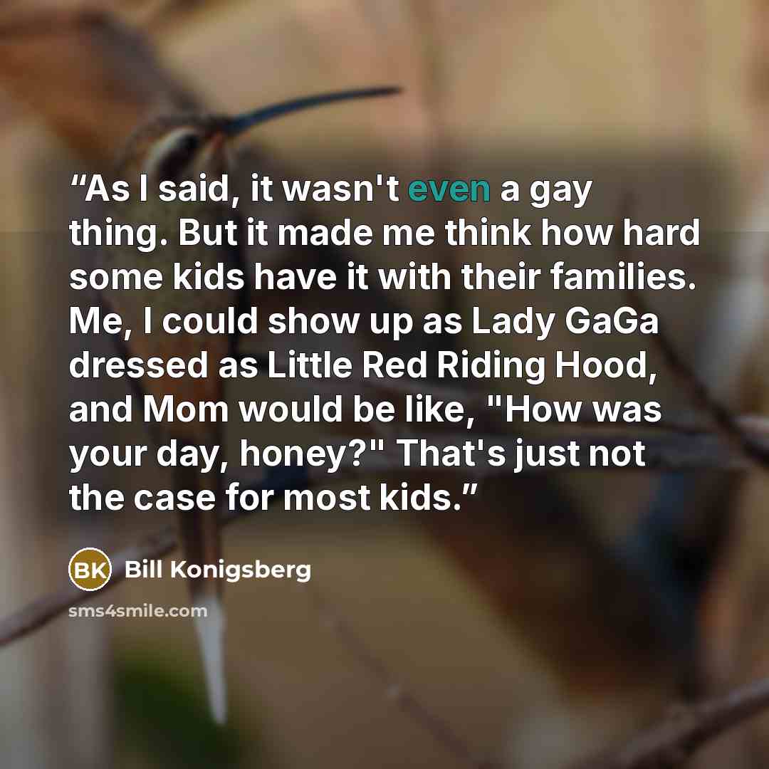 “As I said, it wasn't even a gay thing. But it made me think how hard some kids have it with their families. Me, I could show up as Lady GaGa dressed as Little Red Riding Hood, and Mom would be like, "How was your day, honey?" That's just not the case for most kids.” quote by Bill Konigsberg