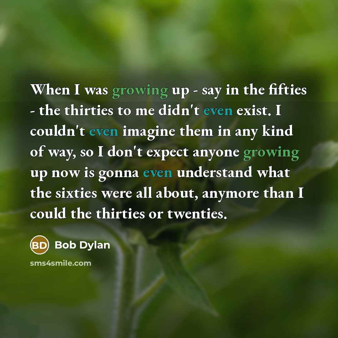 “When I was growing up - say in the fifties - the thirties to me didn't even exist. I couldn't even imagine them in any kind of way, so I don't expect anyone growing up now is gonna even understand what the sixties were all about, anymore than I could the thirties or twenties.” quote by Bob Dylan