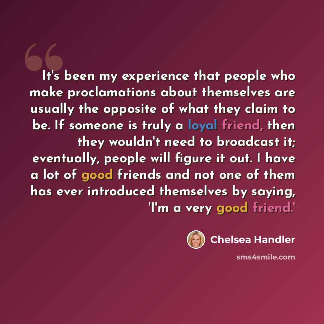 “It's been my experience that people who make proclamations about themselves are usually the opposite of what they claim to be. If someone is truly a loyal friend, then they wouldn't need to broadcast it; eventually, people will figure it out. I have a lot of good friends and not one of them has…” quote by Chelsea Handler