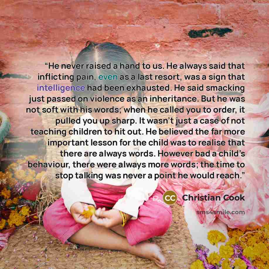 “He never raised a hand to us. He always said that inflicting pain, even as a last resort, was a sign that intelligence had been exhausted. He said smacking just passed on violence as an inheritance. But he was not soft with his words; when he called you to order, it pulled you up sharp. It wasn’t…” quote by Christian Cook
