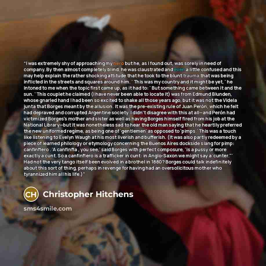 “I was extremely shy of approaching my hero but he, as I found out, was sorely in need of company. By then almost completely blind, he was claustrated and even a little confused and this may help explain the rather shocking attitude that he took to the blunt trauma that was being inflicted in the…” quote by Christopher Hitchens