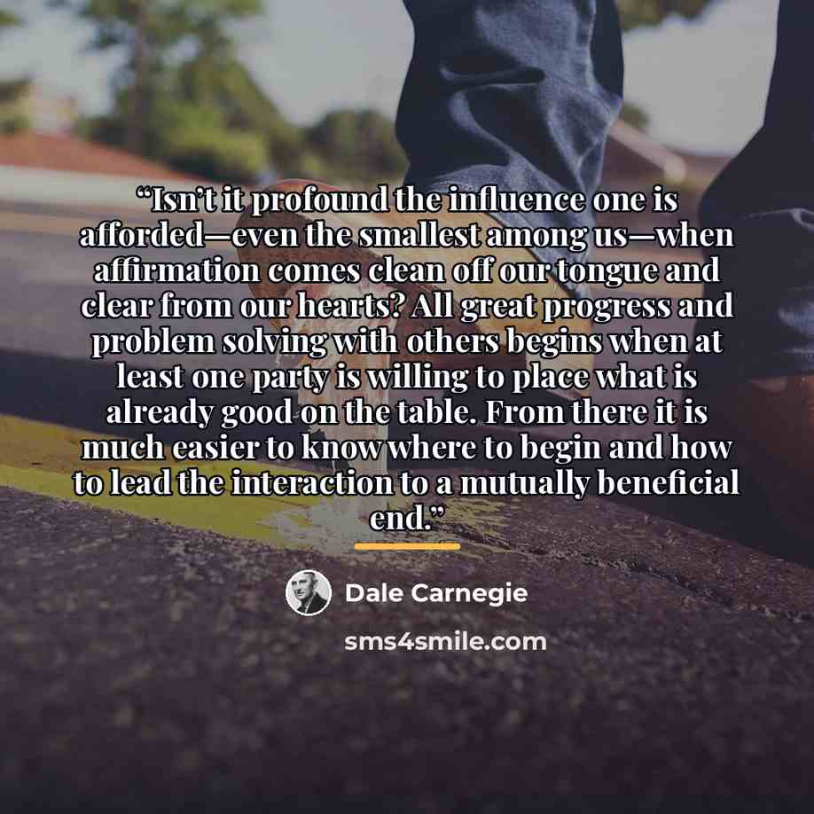 “Isn’t it profound the influence one is afforded—even the smallest among us—when affirmation comes clean off our tongue and clear from our hearts? All great progress and problem solving with others begins when at least one party is willing to place what is already good on the table. From there it…” quote by Dale Carnegie