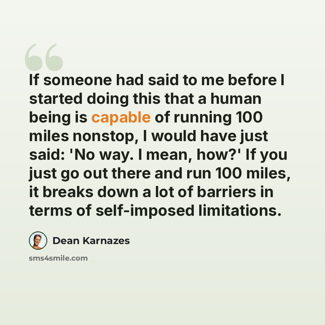 “If someone had said to me before I started doing this that a human being is capable of running 100 miles nonstop, I would have just said: 'No way. I mean, how?' If you just go out there and run 100 miles, it breaks down a lot of barriers in terms of self-imposed limitations.” quote by Dean Karnazes