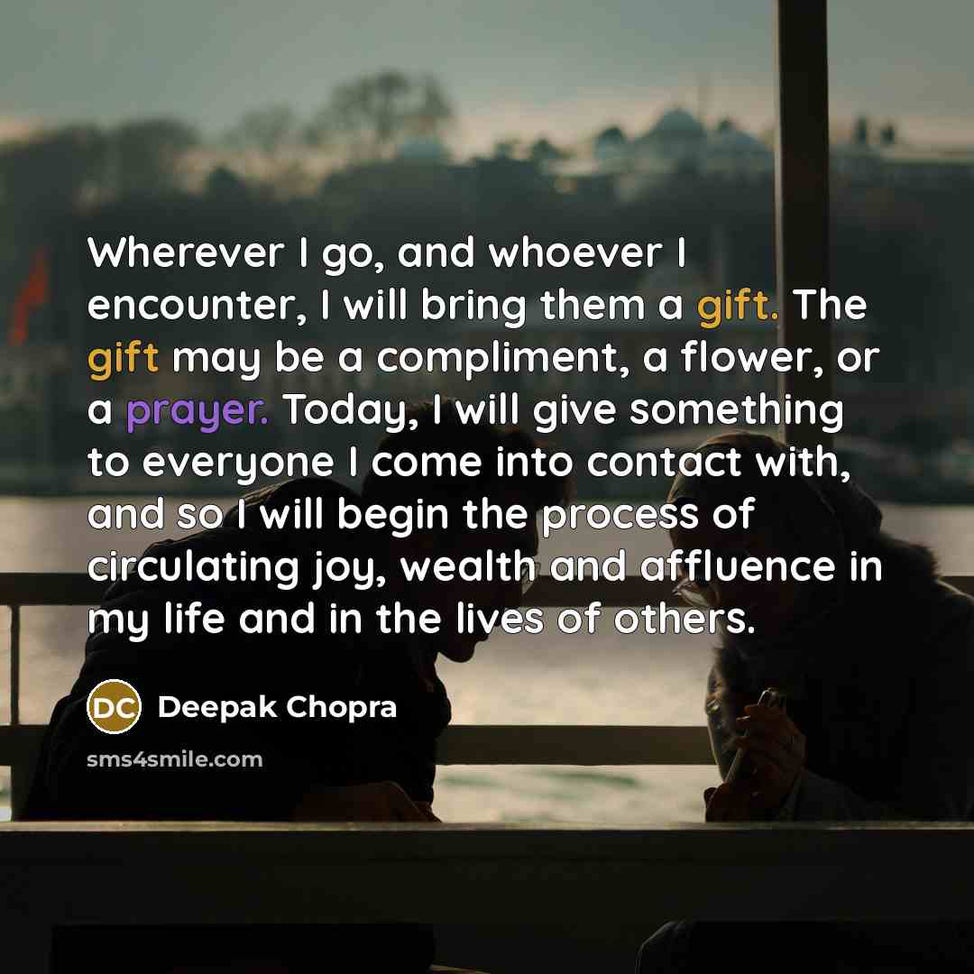 “Wherever I go, and whoever I encounter, I will bring them a gift. The gift may be a compliment, a flower, or a prayer. Today, I will give something to everyone I come into contact with, and so I will begin the process of circulating joy, wealth and affluence in my life and in the lives of others.” quote by Deepak Chopra