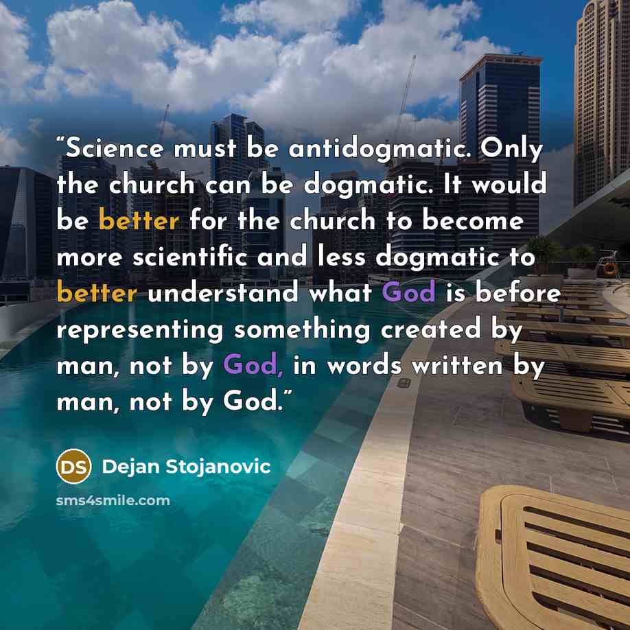 “Science must be antidogmatic. Only the church can be dogmatic. It would be better for the church to become more scientific and less dogmatic to better understand what God is before representing something created by man, not by God, in words written by man, not by God.” quote by Dejan Stojanovic