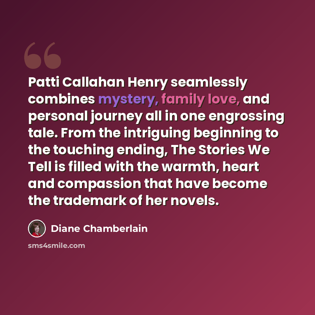 “Patti Callahan Henry seamlessly combines mystery, family love, and personal journey all in one engrossing tale. From the intriguing beginning to the touching ending, The Stories We Tell is filled with the warmth, heart and compassion that have become the trademark of her novels.” quote by Diane Chamberlain