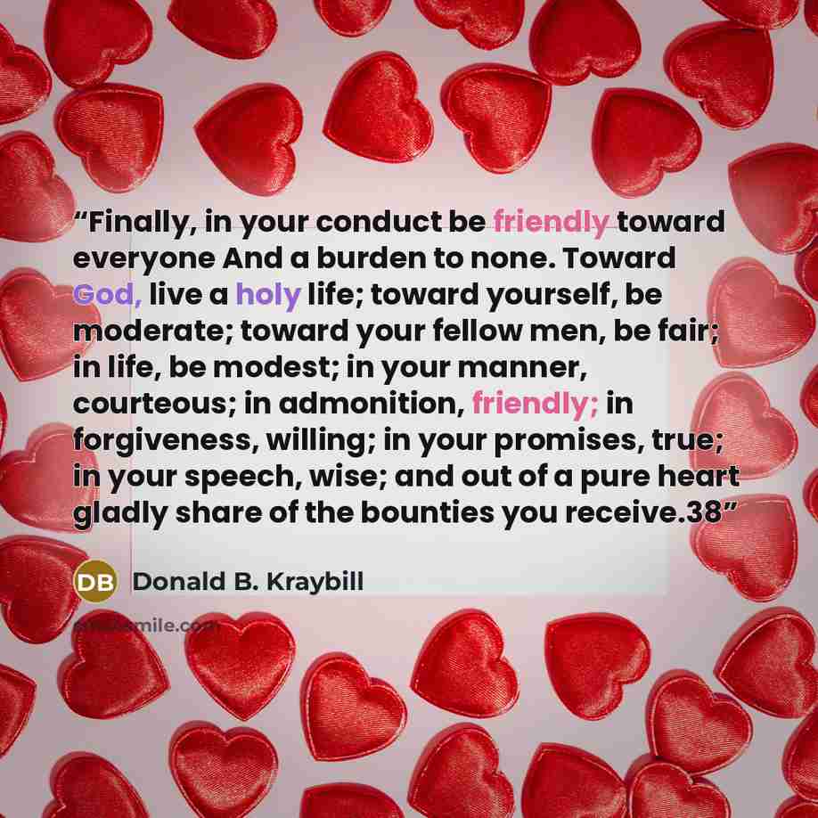“Finally, in your conduct be friendly toward everyone And a burden to none. Toward God, live a holy life; toward yourself, be moderate; toward your fellow men, be fair; in life, be modest; in your manner, courteous; in admonition, friendly; in forgiveness, willing; in your promises, true; in your…” quote by Donald B. Kraybill