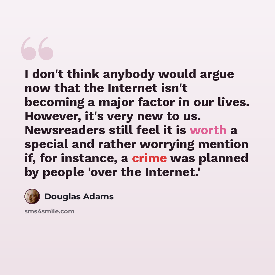“I don't think anybody would argue now that the Internet isn't becoming a major factor in our lives. However, it's very new to us. Newsreaders still feel it is worth a special and rather worrying mention if, for instance, a crime was planned by people 'over the Internet.'” quote by Douglas Adams