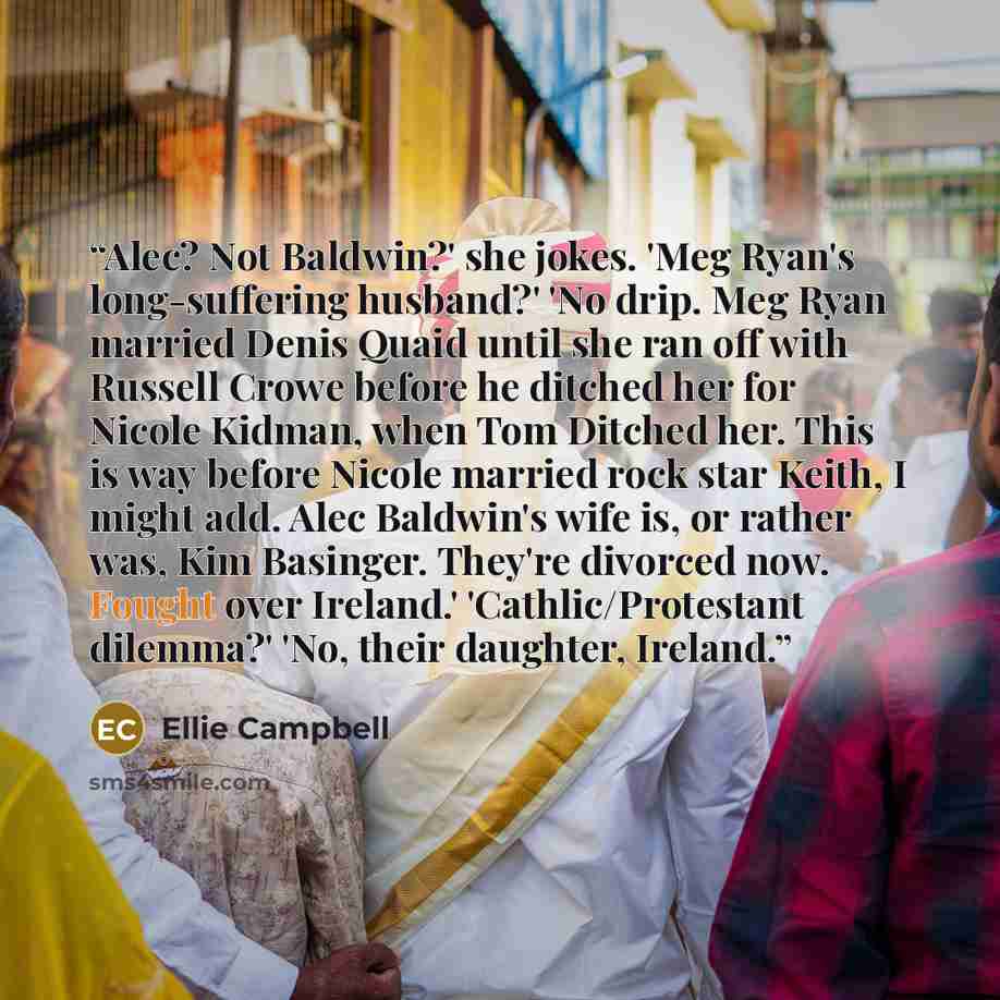 “Alec? Not Baldwin?' she jokes. 'Meg Ryan's long-suffering husband?' 'No drip. Meg Ryan married Denis Quaid until she ran off with Russell Crowe before he ditched her for Nicole Kidman, when Tom Ditched her. This is way before Nicole married rock star Keith, I might add. Alec Baldwin's wife is, or…” quote by Ellie Campbell