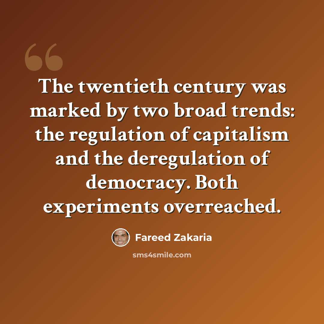 “The twentieth century was marked by two broad trends: the regulation of capitalism and the deregulation of democracy. Both experiments overreached.” quote by Fareed Zakaria