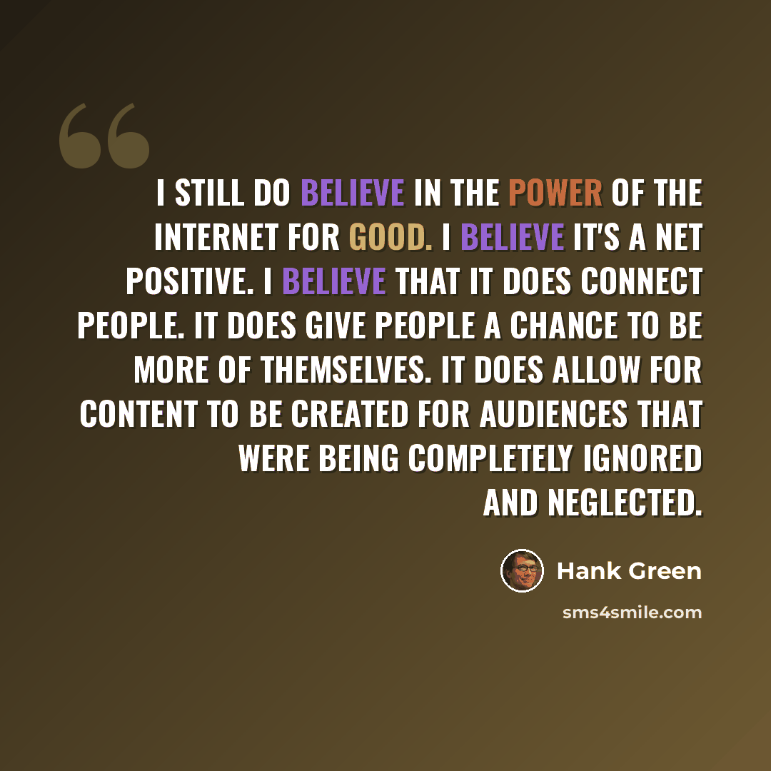 “I still do believe in the power of the Internet for good. I believe it's a net positive. I believe that it does connect people. It does give people a chance to be more of themselves. It does allow for content to be created for audiences that were being completely ignored and neglected.” quote by Hank Green