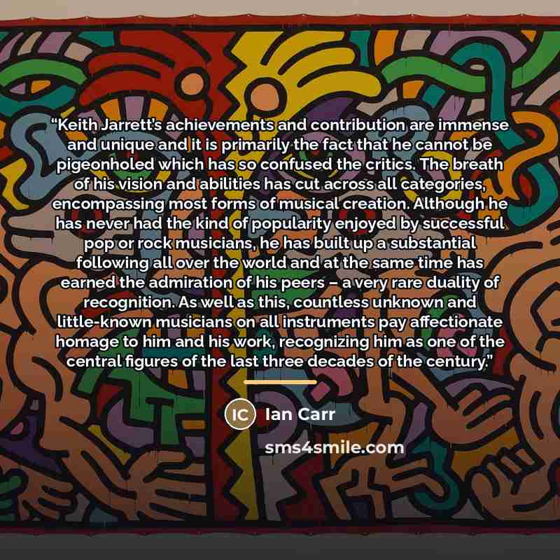 “Keith Jarrett’s achievements and contribution are immense and unique and it is primarily the fact that he cannot be pigeonholed which has so confused the critics. The breath of his vision and abilities has cut across all categories, encompassing most forms of musical creation. Although he has…” quote by Ian Carr