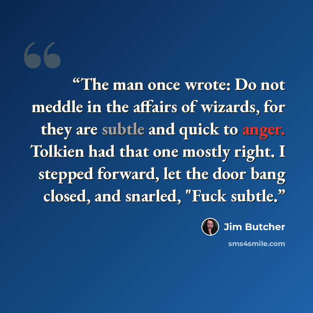 “The man once wrote: Do not meddle in the affairs of wizards, for they are subtle and quick to anger. Tolkien had that one mostly right. I stepped forward, let the door bang closed, and snarled, "Fuck subtle.” quote by Jim Butcher