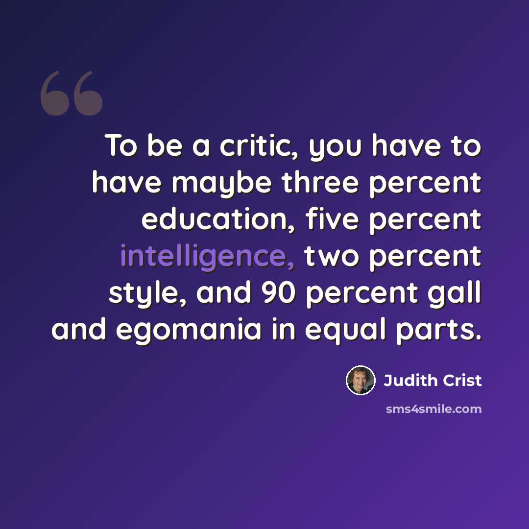 “To be a critic, you have to have maybe three percent education, five percent intelligence, two percent style, and 90 percent gall and egomania in equal parts.” quote by Judith Crist