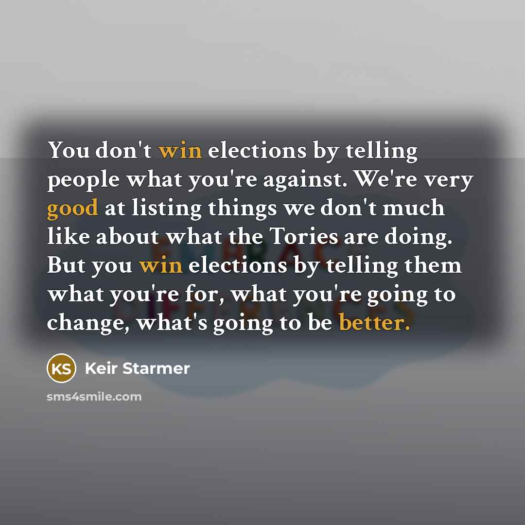 “You don't win elections by telling people what you're against. We're very good at listing things we don't much like about what the Tories are doing. But you win elections by telling them what you're for, what you're going to change, what's going to be better.” quote by Keir Starmer
