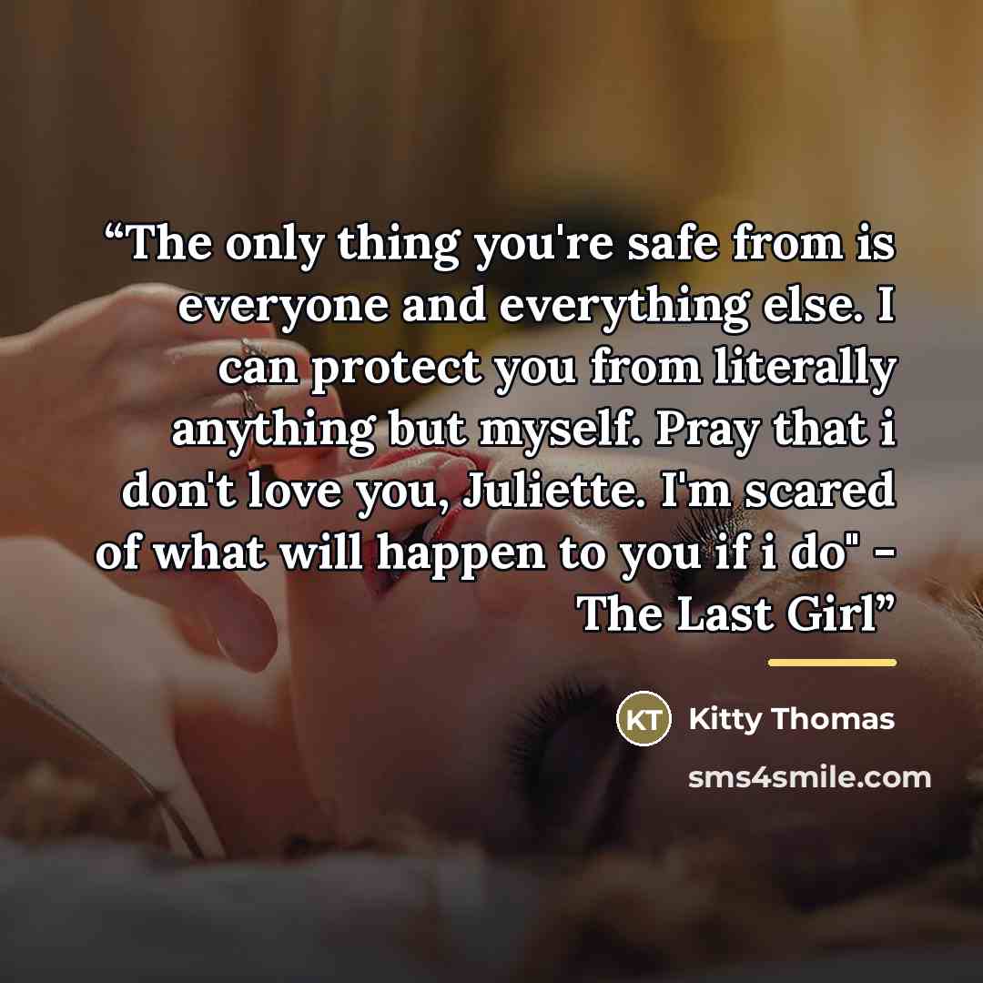 “The only thing you're safe from is everyone and everything else. I can protect you from literally anything but myself. Pray that i don't love you, Juliette. I'm scared of what will happen to you if i do" - The Last Girl” quote by Kitty Thomas