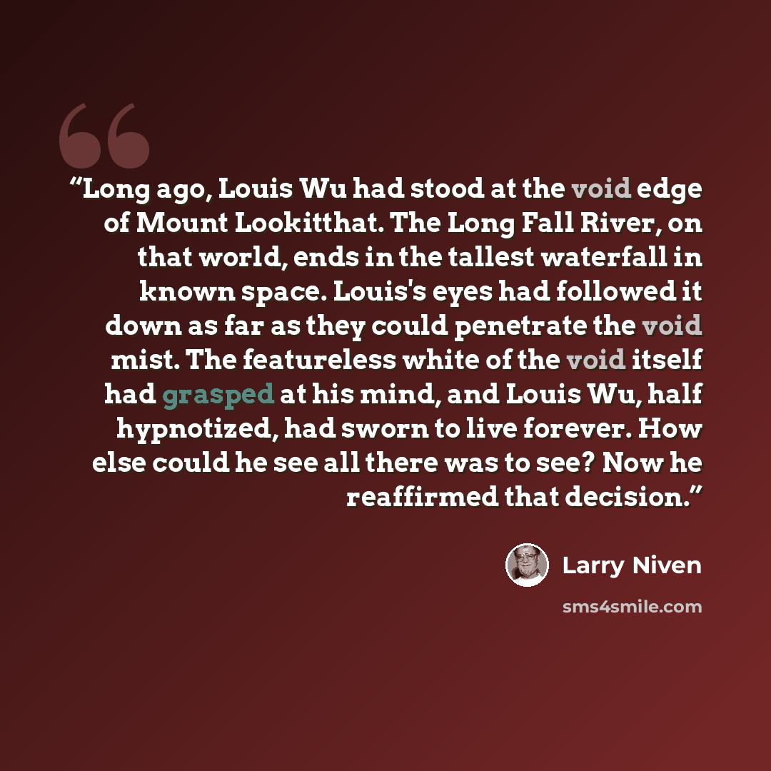 “Long ago, Louis Wu had stood at the void edge of Mount Lookitthat. The Long Fall River, on that world, ends in the tallest waterfall in known space. Louis's eyes had followed it down as far as they could penetrate the void mist. The featureless white of the void itself had grasped at his mind, and…” quote by Larry Niven