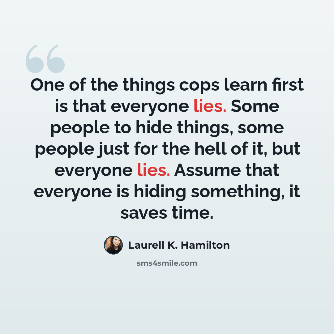 “One of the things cops learn first is that everyone lies. Some people to hide things, some people just for the hell of it, but everyone lies. Assume that everyone is hiding something, it saves time.” quote by Laurell K. Hamilton