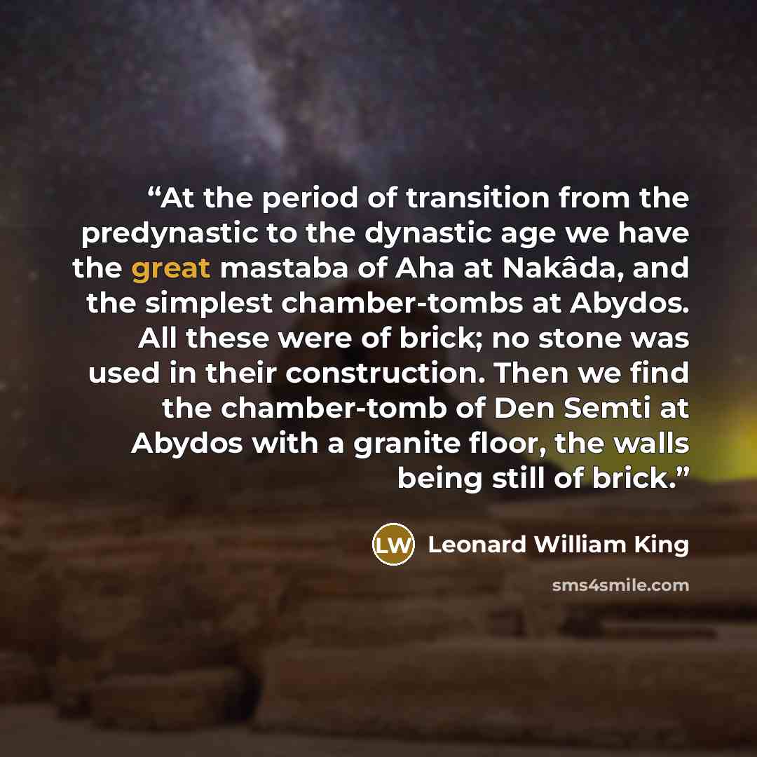 “At the period of transition from the predynastic to the dynastic age we have the great mastaba of Aha at Nakâda, and the simplest chamber-tombs at Abydos. All these were of brick; no stone was used in their construction. Then we find the chamber-tomb of Den Semti at Abydos with a granite floor…” quote by Leonard William King