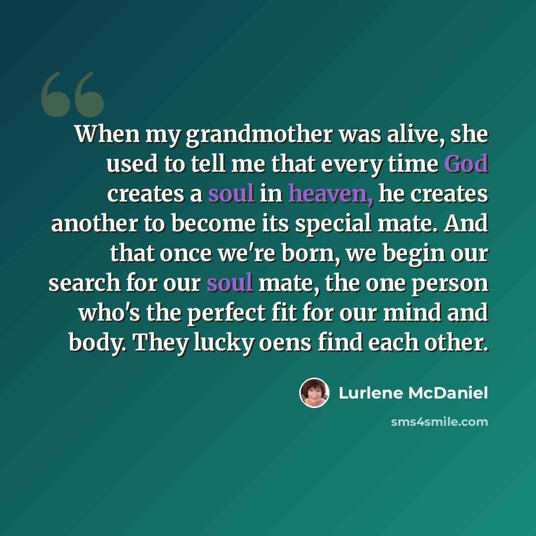“When my grandmother was alive, she used to tell me that every time God creates a soul in heaven, he creates another to become its special mate. And that once we're born, we begin our search for our soul mate, the one person who's the perfect fit for our mind and body. They lucky oens find each…” quote by Lurlene McDaniel