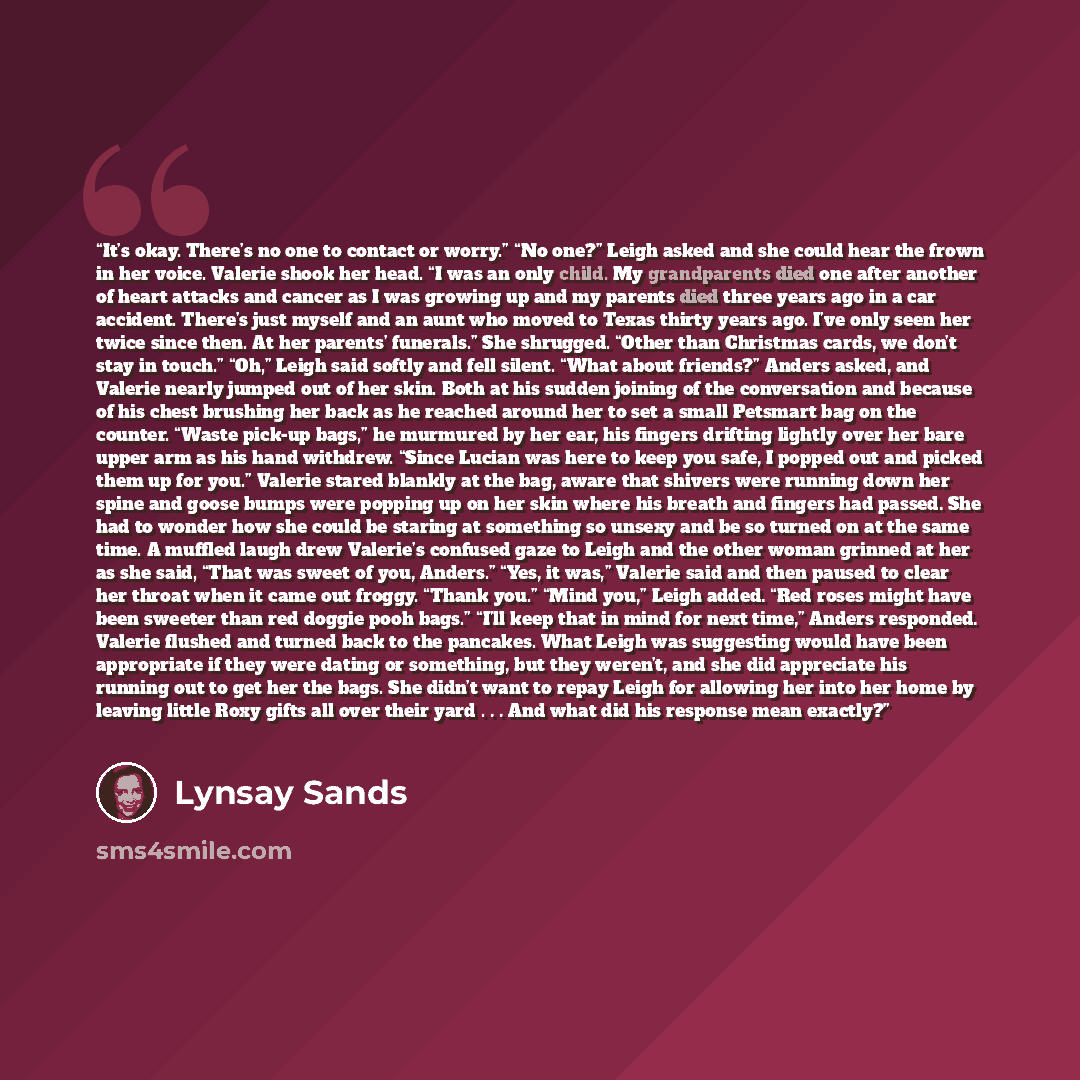 “It’s okay. There’s no one to contact or worry.” “No one?” Leigh asked and she could hear the frown in her voice. Valerie shook her head. “I was an only child. My grandparents died one after another of heart attacks and cancer as I was growing up and my parents died three years ago in a car…” quote by Lynsay Sands