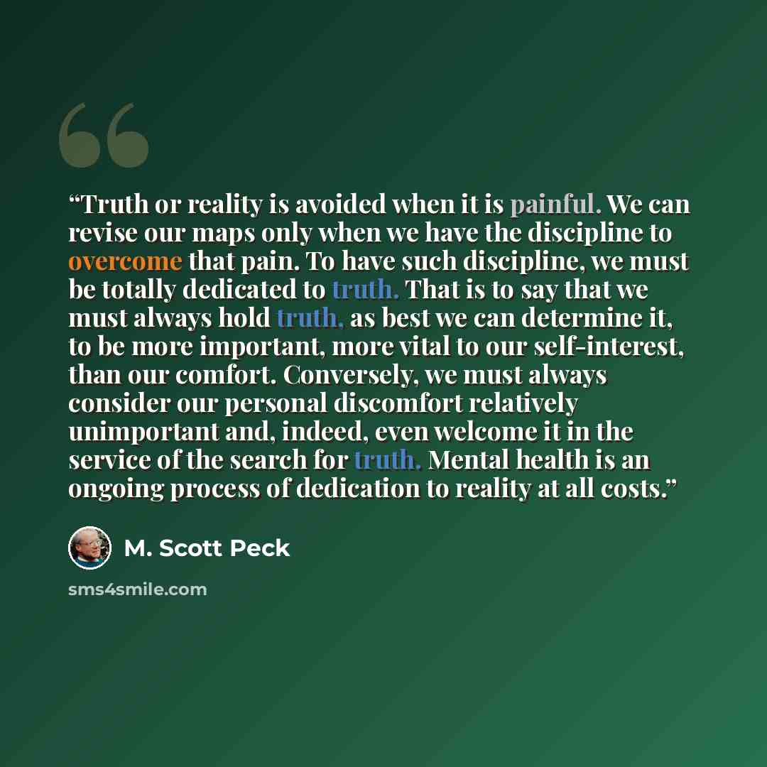 “Truth or reality is avoided when it is painful. We can revise our maps only when we have the discipline to overcome that pain. To have such discipline, we must be totally dedicated to truth. That is to say that we must always hold truth, as best we can determine it, to be more important, more…” quote by M. Scott Peck