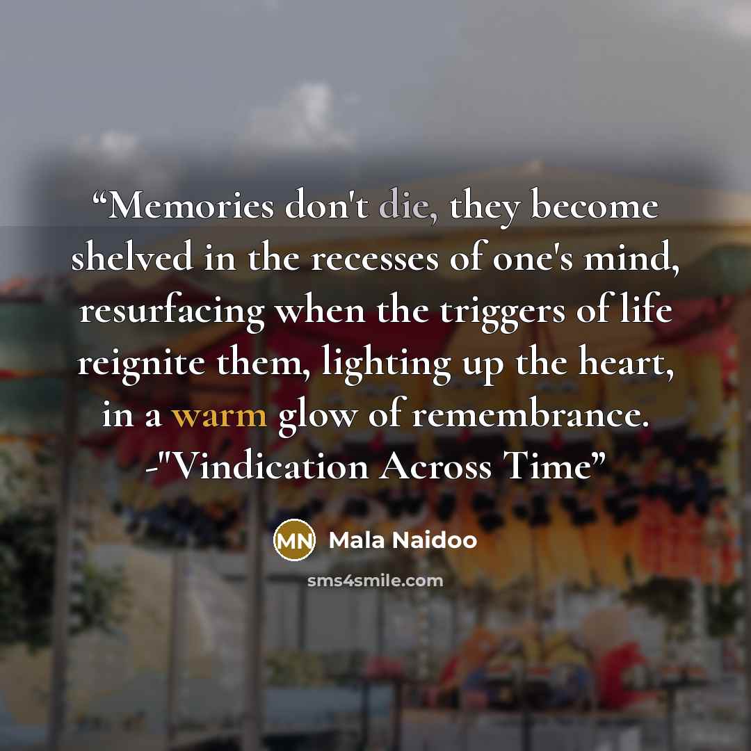 “Memories don't die, they become shelved in the recesses of one's mind, resurfacing when the triggers of life reignite them, lighting up the heart, in a warm glow of remembrance. -"Vindication Across Time” quote by Mala Naidoo
