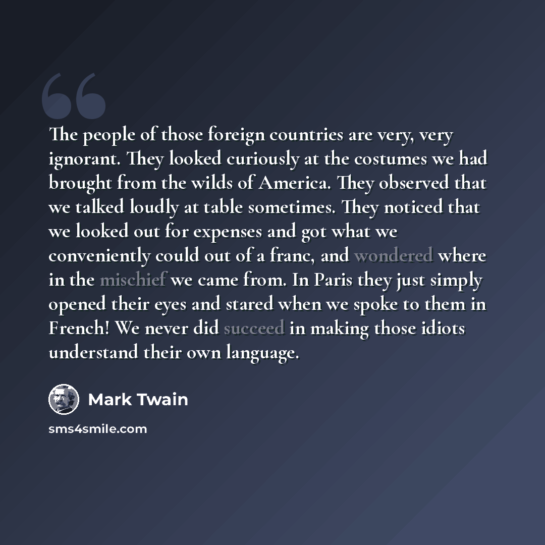 “The people of those foreign countries are very, very ignorant. They looked curiously at the costumes we had brought from the wilds of America. They observed that we talked loudly at table sometimes. They noticed that we looked out for expenses and got what we conveniently could out of a franc, and…” quote by Mark Twain