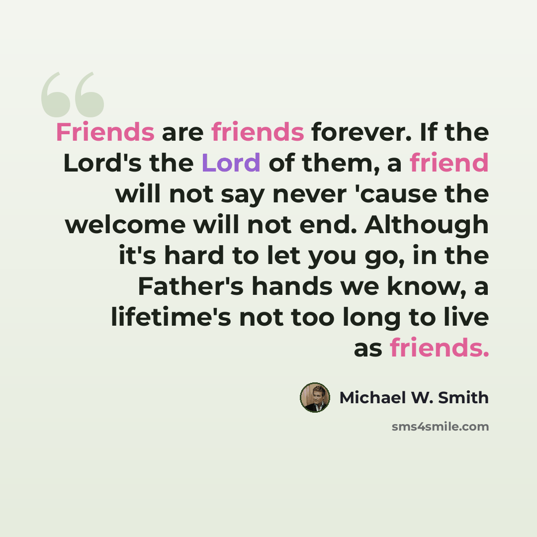 “Friends are friends forever. If the Lord's the Lord of them, a friend will not say never 'cause the welcome will not end. Although it's hard to let you go, in the Father's hands we know, a lifetime's not too long to live as friends.” quote by Michael W. Smith