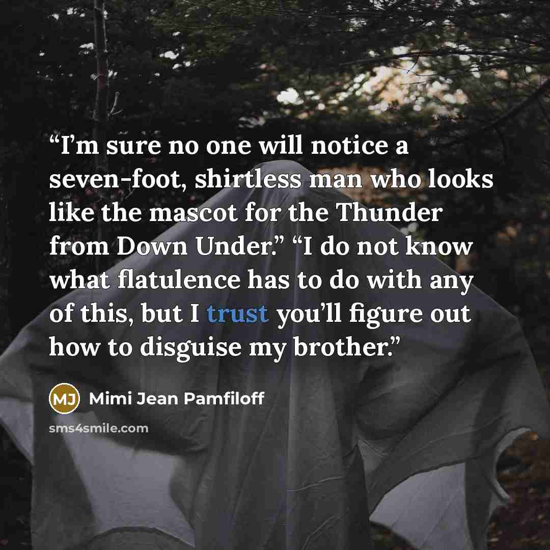 “I’m sure no one will notice a seven-foot, shirtless man who looks like the mascot for the Thunder from Down Under.” “I do not know what flatulence has to do with any of this, but I trust you’ll figure out how to disguise my brother.” quote by Mimi Jean Pamfiloff