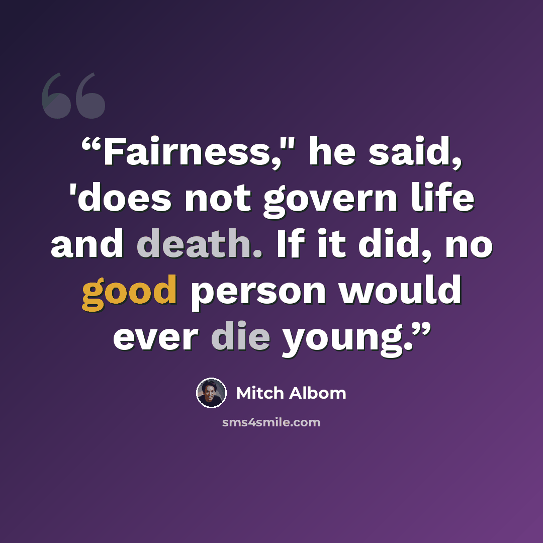 “Fairness," he said, 'does not govern life and death. If it did, no good person would ever die young.” quote by Mitch Albom