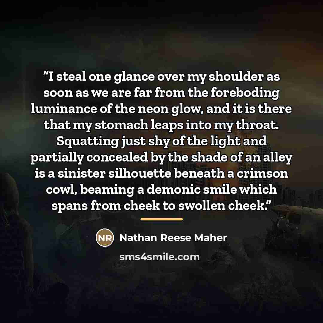 “I steal one glance over my shoulder as soon as we are far from the foreboding luminance of the neon glow, and it is there that my stomach leaps into my throat. Squatting just shy of the light and partially concealed by the shade of an alley is a sinister silhouette beneath a crimson cowl, beaming…” quote by Nathan Reese Maher