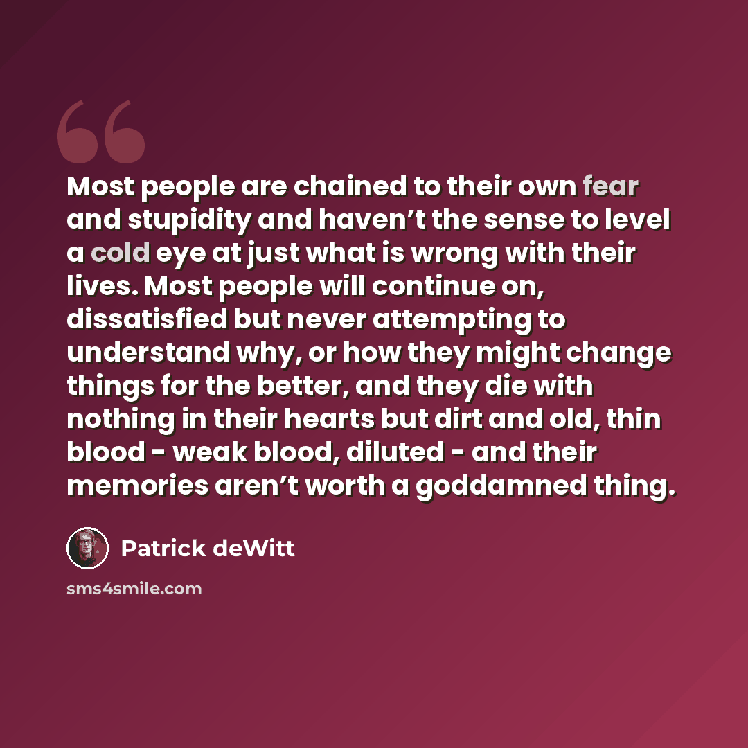 “Most people are chained to their own fear and stupidity and haven’t the sense to level a cold eye at just what is wrong with their lives. Most people will continue on, dissatisfied but never attempting to understand why, or how they might change things for the better, and they die with nothing in…” quote by Patrick deWitt