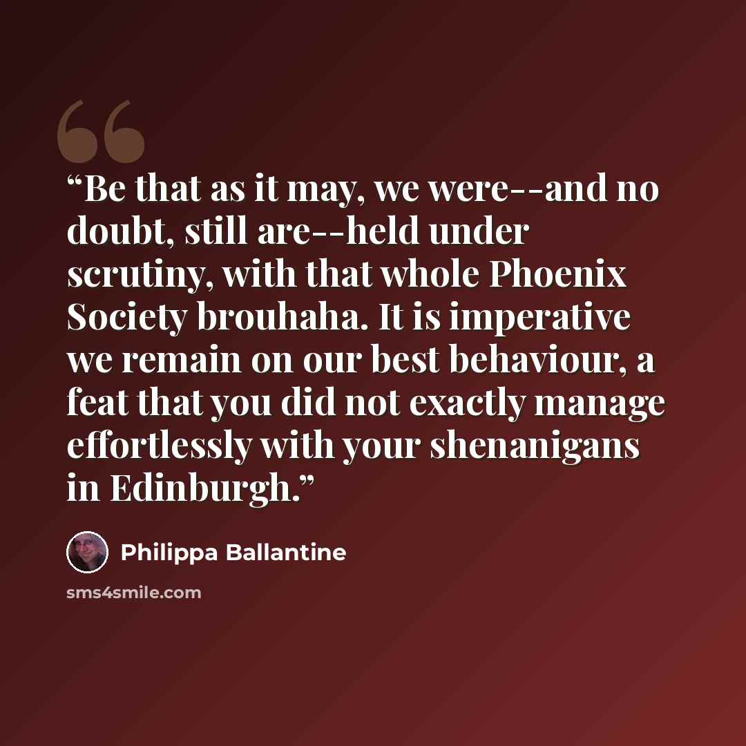 “Be that as it may, we were--and no doubt, still are--held under scrutiny, with that whole Phoenix Society brouhaha. It is imperative we remain on our best behaviour, a feat that you did not exactly manage effortlessly with your shenanigans in Edinburgh.” quote by Philippa Ballantine