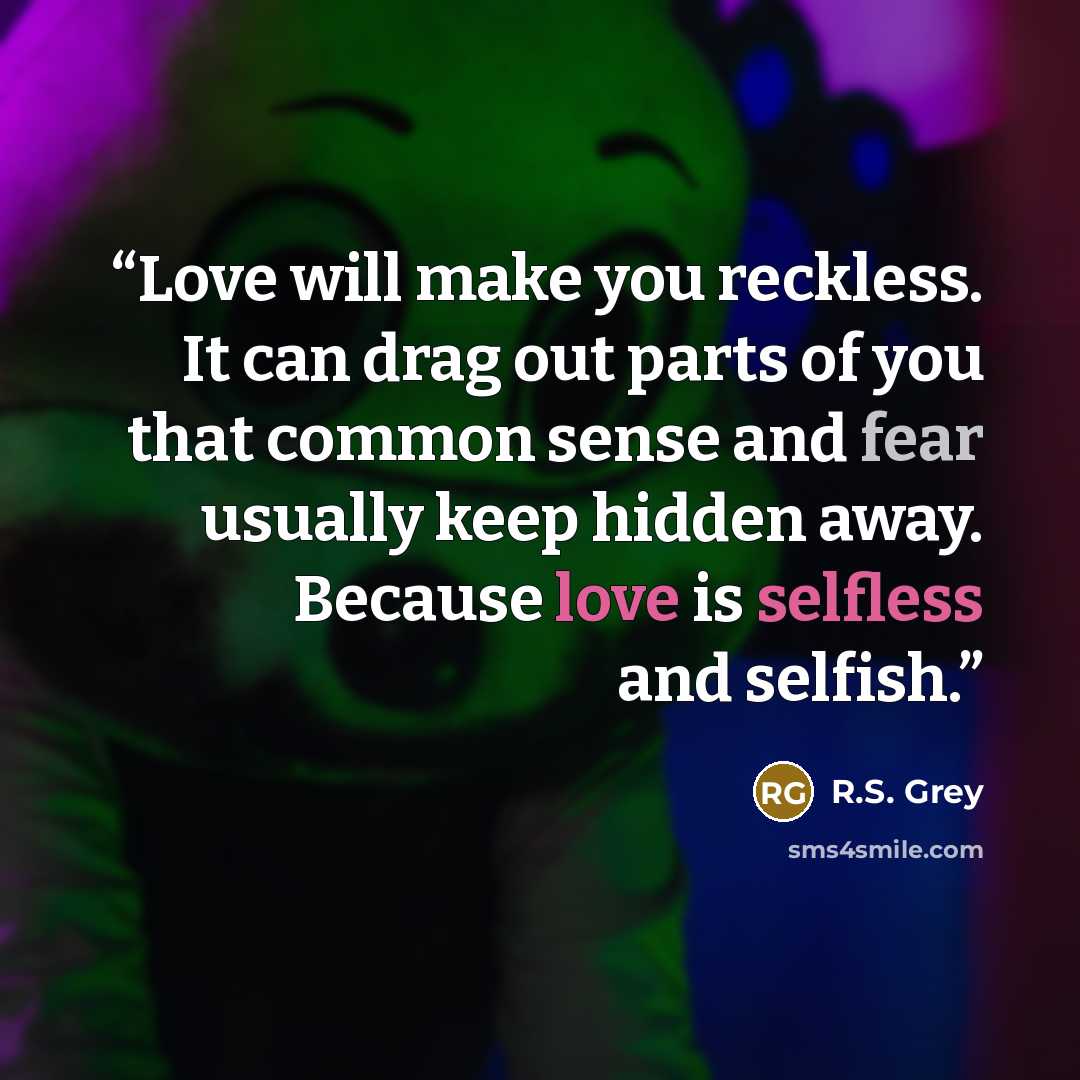 “Love will make you reckless. It can drag out parts of you that common sense and fear usually keep hidden away. Because love is selfless and selfish.” quote by R.S. Grey
